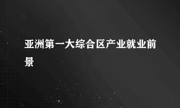 亚洲第一大综合区产业就业前景