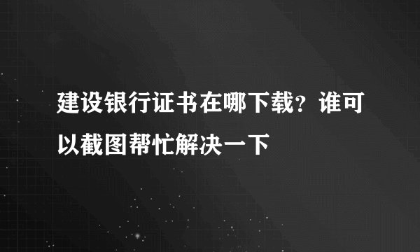 建设银行证书在哪下载？谁可以截图帮忙解决一下