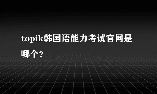 topik韩国语能力考试官网是哪个？