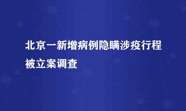 北京一新增病例隐瞒涉疫行程被立案调查