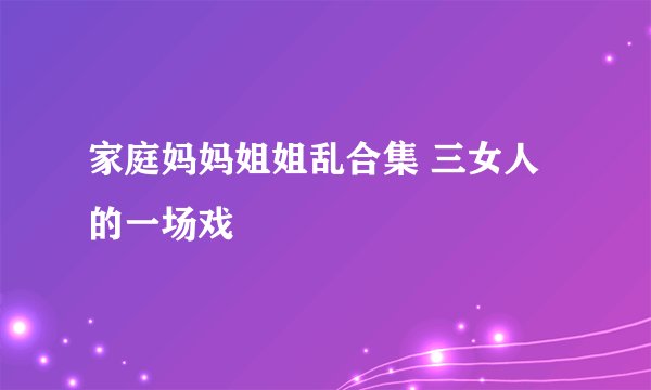 家庭妈妈姐姐乱合集 三女人的一场戏