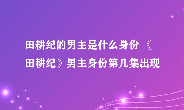 田耕纪的男主是什么身份 《田耕纪》男主身份第几集出现