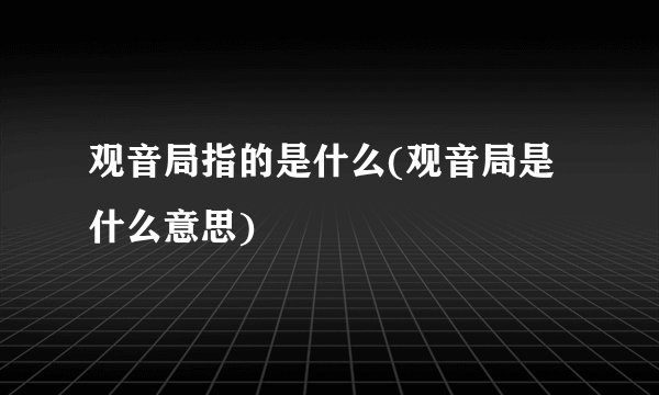 观音局指的是什么(观音局是什么意思)