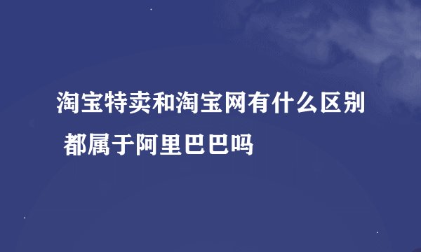 淘宝特卖和淘宝网有什么区别 都属于阿里巴巴吗
