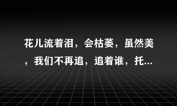 花儿流着泪，会枯萎，虽然美，我们不再追，追着谁，托着谁…出自哪首歌曲