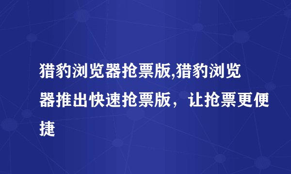 猎豹浏览器抢票版,猎豹浏览器推出快速抢票版，让抢票更便捷