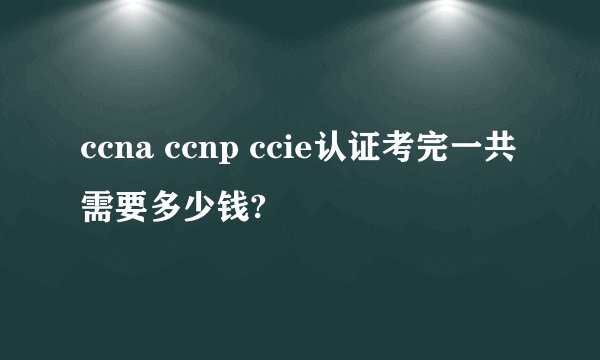 ccna ccnp ccie认证考完一共需要多少钱?