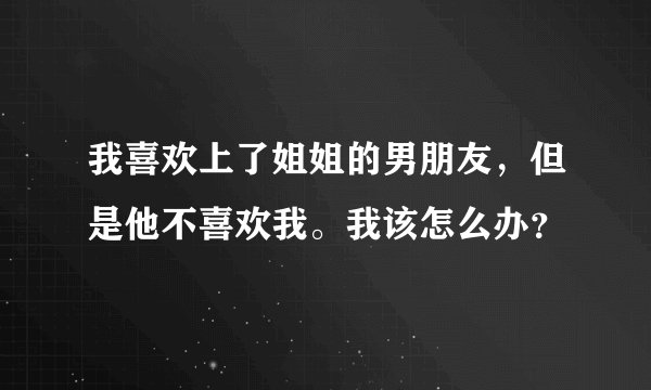我喜欢上了姐姐的男朋友，但是他不喜欢我。我该怎么办？