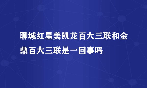 聊城红星美凯龙百大三联和金鼎百大三联是一回事吗