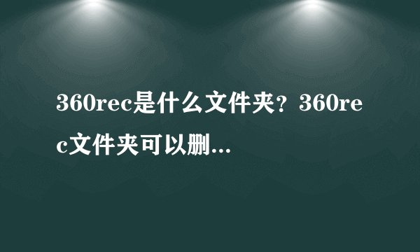 360rec是什么文件夹？360rec文件夹可以删除吗?介绍_360rec是什么文件夹？360rec文件夹可以删除吗?是什么