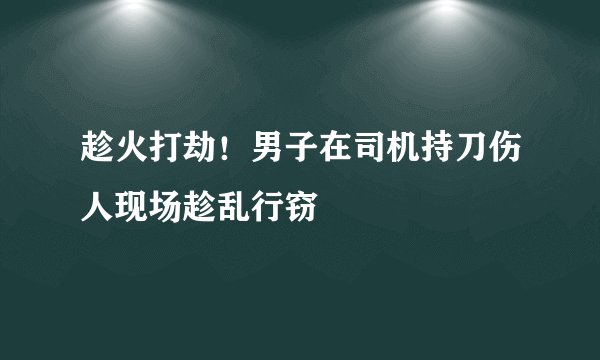 趁火打劫！男子在司机持刀伤人现场趁乱行窃