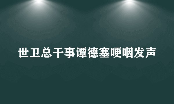 世卫总干事谭德塞哽咽发声