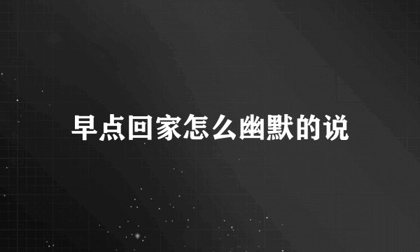 早点回家怎么幽默的说