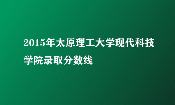 2015年太原理工大学现代科技学院录取分数线