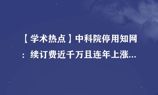 【学术热点】中科院停用知网：续订费近千万且连年上涨！知网又双叒叕陷入舆论风波