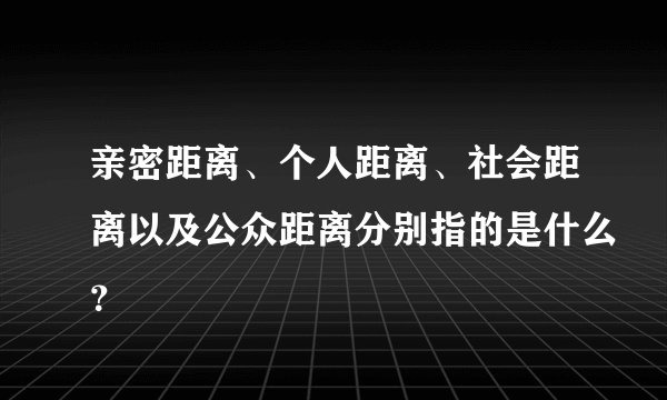 亲密距离、个人距离、社会距离以及公众距离分别指的是什么？