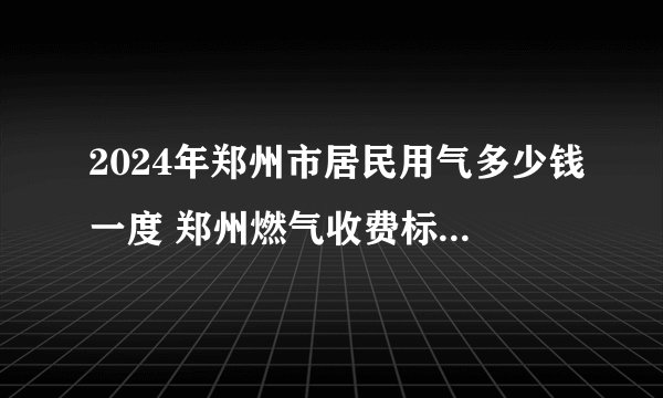 2024年郑州市居民用气多少钱一度 郑州燃气收费标准2024 郑州天然气收费标准