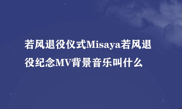 若风退役仪式Misaya若风退役纪念MV背景音乐叫什么
