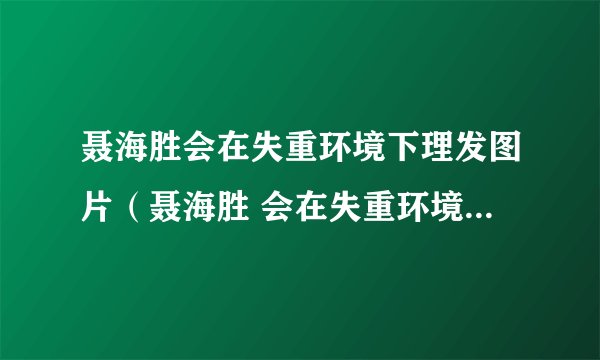 聂海胜会在失重环境下理发图片（聂海胜 会在失重环境下理发）