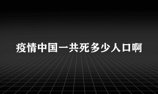 疫情中国一共死多少人口啊