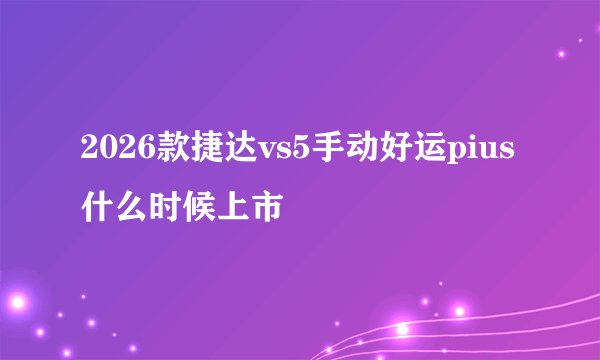 2026款捷达vs5手动好运pius什么时候上市