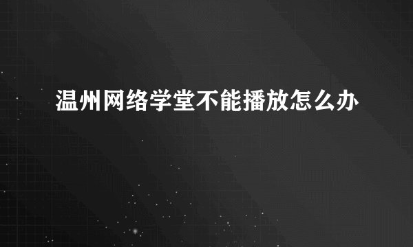 温州网络学堂不能播放怎么办
