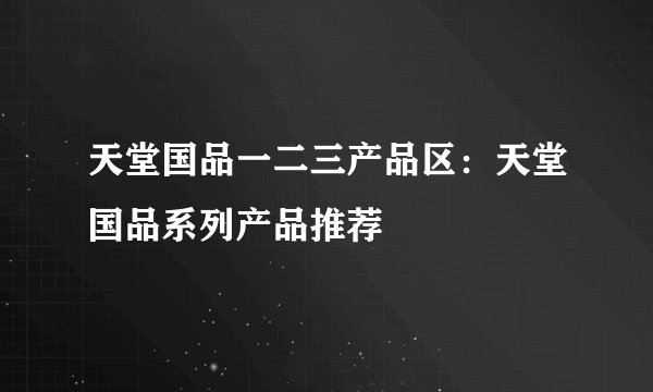 天堂国品一二三产品区：天堂国品系列产品推荐