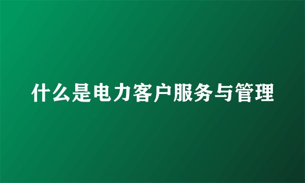 什么是电力客户服务与管理