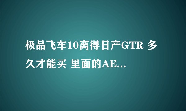 极品飞车10离得日产GTR 多久才能买 里面的AE86是不是 只有拿修改器 店里没有买？