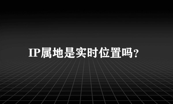 IP属地是实时位置吗？