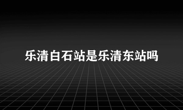 乐清白石站是乐清东站吗