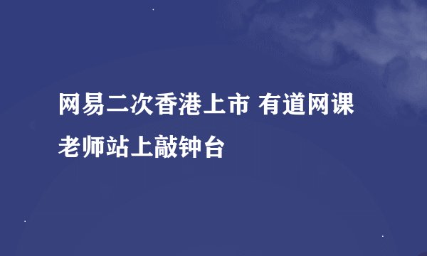 网易二次香港上市 有道网课老师站上敲钟台