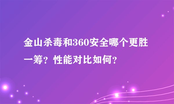 金山杀毒和360安全哪个更胜一筹？性能对比如何？