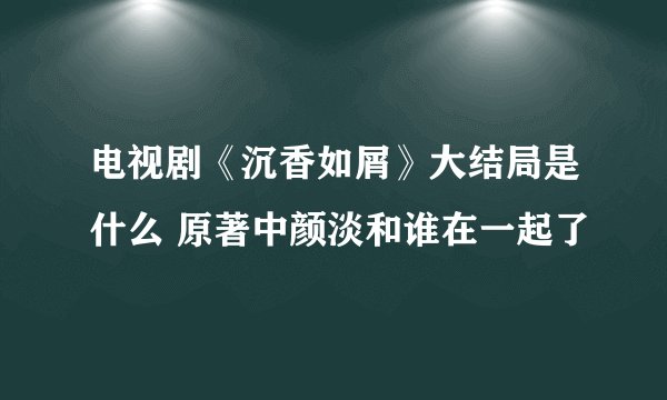 电视剧《沉香如屑》大结局是什么 原著中颜淡和谁在一起了