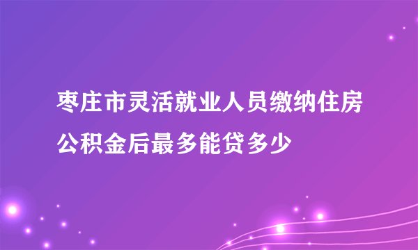 枣庄市灵活就业人员缴纳住房公积金后最多能贷多少