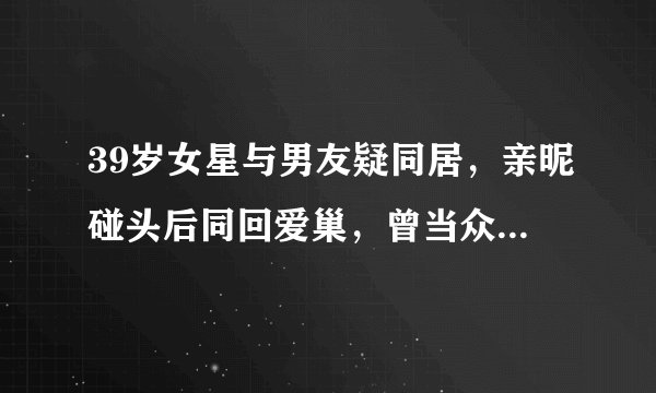 39岁女星与男友疑同居，亲昵碰头后同回爱巢，曾当众送吻旁若无人