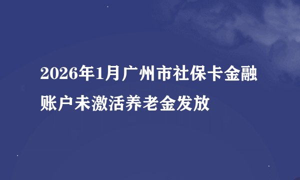 2026年1月广州市社保卡金融账户未激活养老金发放