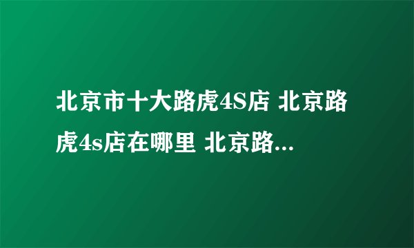 北京市十大路虎4S店 北京路虎4s店在哪里 北京路虎汽车经销商