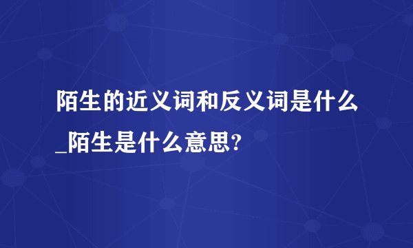 陌生的近义词和反义词是什么_陌生是什么意思?
