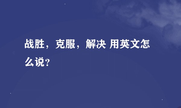 战胜，克服，解决 用英文怎么说？