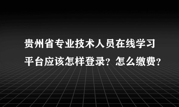 贵州省专业技术人员在线学习平台应该怎样登录？怎么缴费？