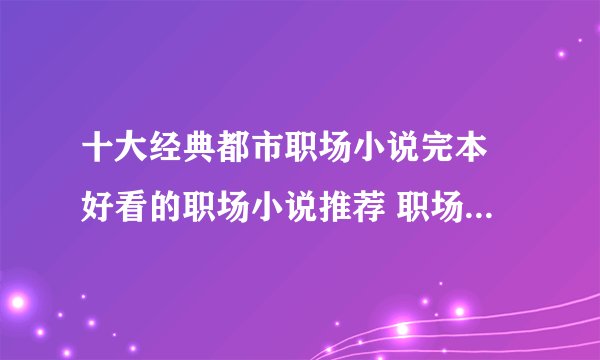 十大经典都市职场小说完本 好看的职场小说推荐 职场新人必看小说
