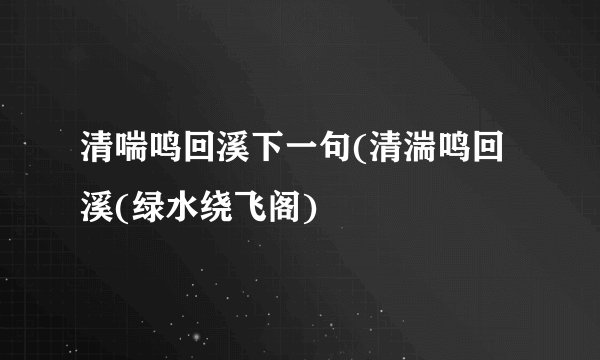 清喘鸣回溪下一句(清湍鸣回溪(绿水绕飞阁)