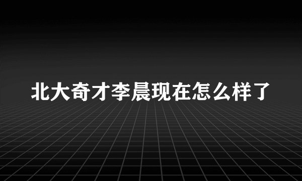 北大奇才李晨现在怎么样了