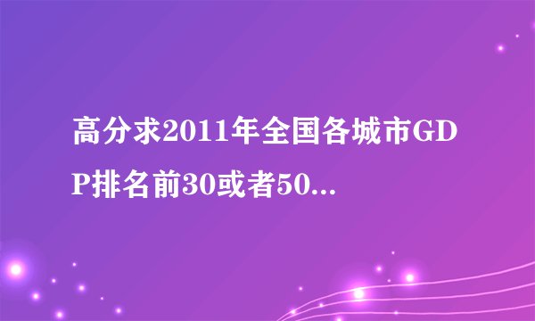 高分求2011年全国各城市GDP排名前30或者50强的名单。不要拿2010年的糊弄，否则就别怪我骂人了！！！！！！