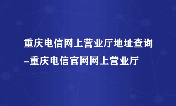 重庆电信网上营业厅地址查询-重庆电信官网网上营业厅