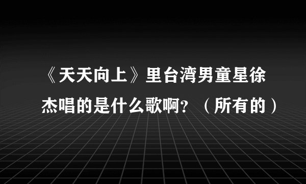 《天天向上》里台湾男童星徐杰唱的是什么歌啊？（所有的）