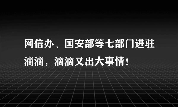 网信办、国安部等七部门进驻滴滴，滴滴又出大事情！