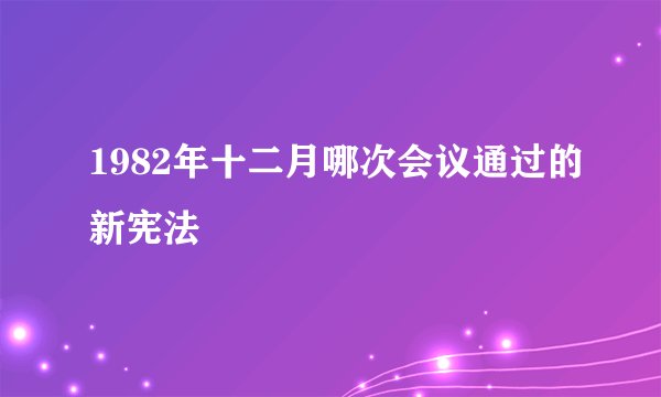 1982年十二月哪次会议通过的新宪法