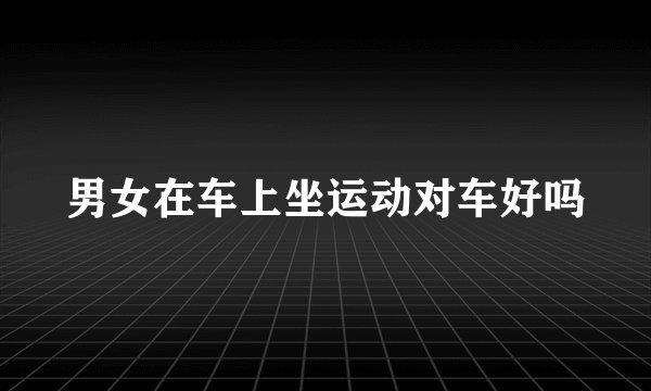 男女在车上坐运动对车好吗